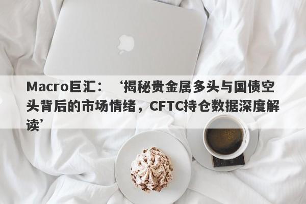 Macro巨汇：‘揭秘贵金属多头与国债空头背后的市场情绪，CFTC持仓数据深度解读’