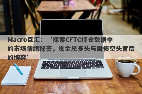 Macro巨汇：‘探索CFTC持仓数据中的市场情绪秘密，贵金属多头与国债空头背后的博弈’