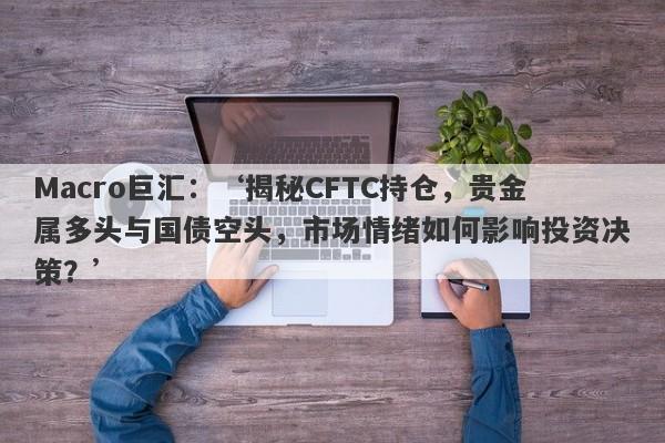 Macro巨汇：‘揭秘CFTC持仓，贵金属多头与国债空头，市场情绪如何影响投资决策？’