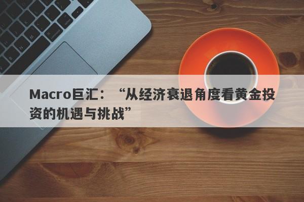 Macro巨汇：“从经济衰退角度看黄金投资的机遇与挑战”