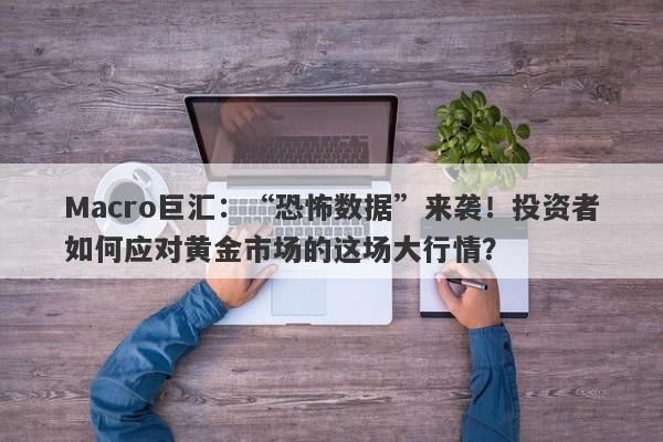 Macro巨汇：“恐怖数据”来袭！投资者如何应对黄金市场的这场大行情？