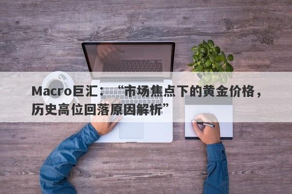 Macro巨汇：“市场焦点下的黄金价格，历史高位回落原因解析”