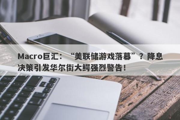 Macro巨汇：“美联储游戏落幕”？降息决策引发华尔街大鳄强烈警告！