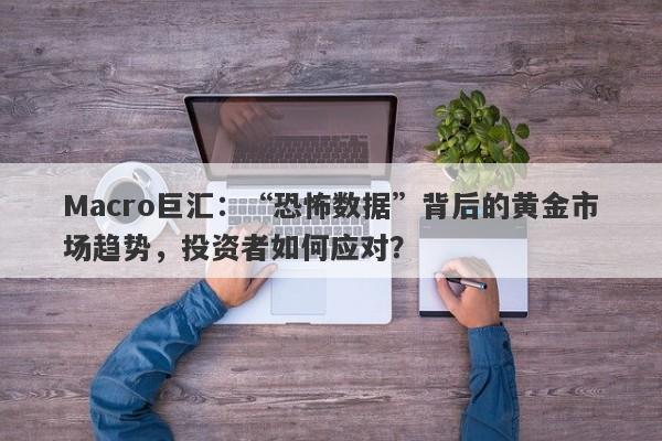 Macro巨汇：“恐怖数据”背后的黄金市场趋势，投资者如何应对？