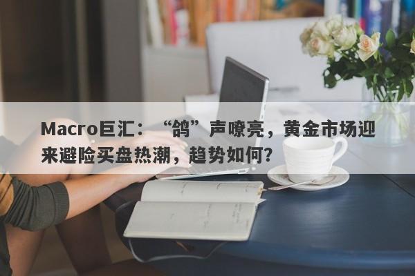 Macro巨汇：“鸽”声嘹亮，黄金市场迎来避险买盘热潮，趋势如何？