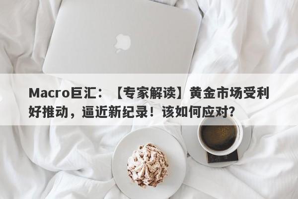 Macro巨汇：【专家解读】黄金市场受利好推动，逼近新纪录！该如何应对？