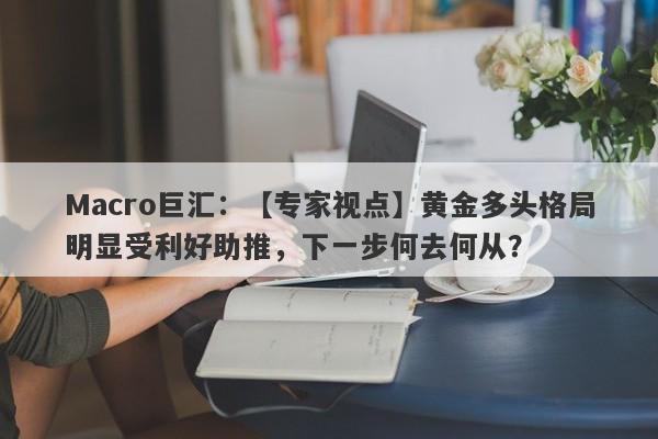 Macro巨汇：【专家视点】黄金多头格局明显受利好助推，下一步何去何从？