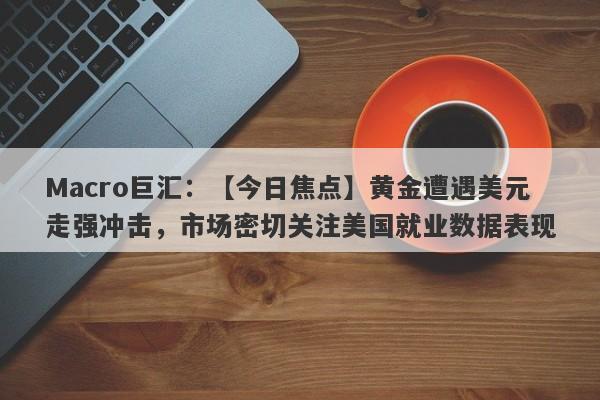 Macro巨汇：【今日焦点】黄金遭遇美元走强冲击，市场密切关注美国就业数据表现