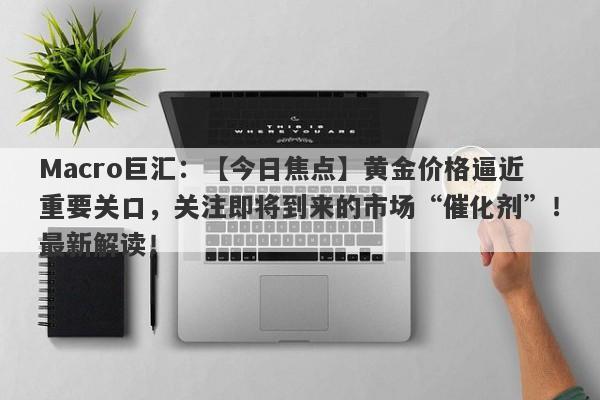 Macro巨汇：【今日焦点】黄金价格逼近重要关口，关注即将到来的市场“催化剂”！最新解读！