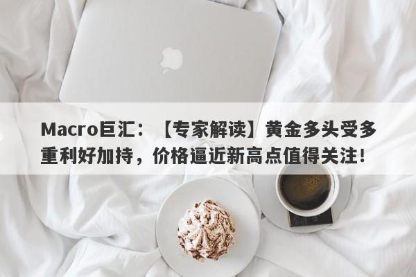 Macro巨汇：【专家解读】黄金多头受多重利好加持，价格逼近新高点值得关注！