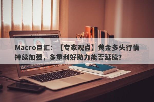 Macro巨汇：【专家观点】黄金多头行情持续加强，多重利好助力能否延续？