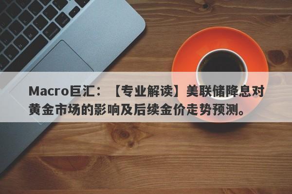 Macro巨汇：【专业解读】美联储降息对黄金市场的影响及后续金价走势预测。