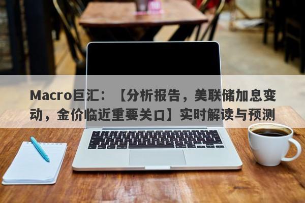 Macro巨汇：【分析报告，美联储加息变动，金价临近重要关口】实时解读与预测