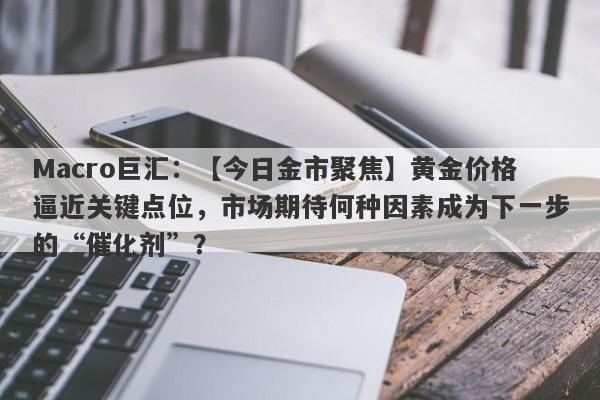 Macro巨汇：【今日金市聚焦】黄金价格逼近关键点位，市场期待何种因素成为下一步的“催化剂”？