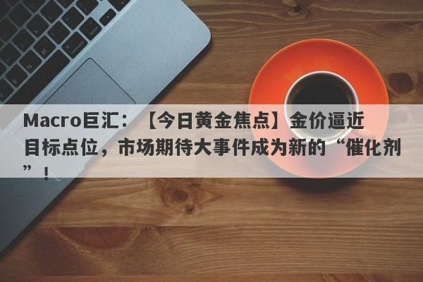 Macro巨汇：【今日黄金焦点】金价逼近目标点位，市场期待大事件成为新的“催化剂”！