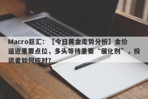 Macro巨汇：【今日黄金走势分析】金价逼近重要点位，多头等待重要“催化剂”，投资者如何应对？