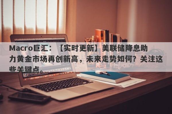 Macro巨汇：【实时更新】美联储降息助力黄金市场再创新高，未来走势如何？关注这些关键点。