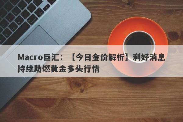 Macro巨汇：【今日金价解析】利好消息持续助燃黄金多头行情