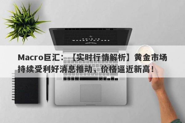 Macro巨汇：【实时行情解析】黄金市场持续受利好消息推动，价格逼近新高！