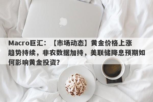 Macro巨汇：【市场动态】黄金价格上涨趋势持续，非农数据加持，美联储降息预期如何影响黄金投资？