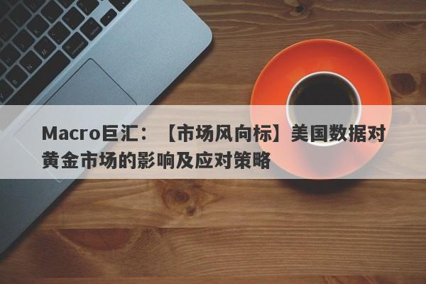 Macro巨汇：【市场风向标】美国数据对黄金市场的影响及应对策略