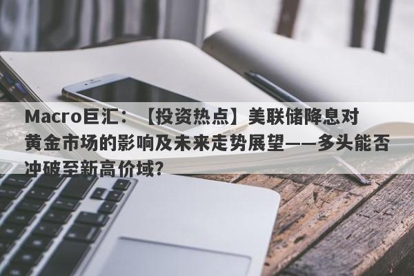 Macro巨汇：【投资热点】美联储降息对黄金市场的影响及未来走势展望——多头能否冲破至新高价域？