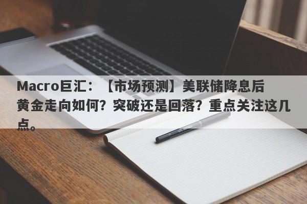 Macro巨汇：【市场预测】美联储降息后黄金走向如何？突破还是回落？重点关注这几点。