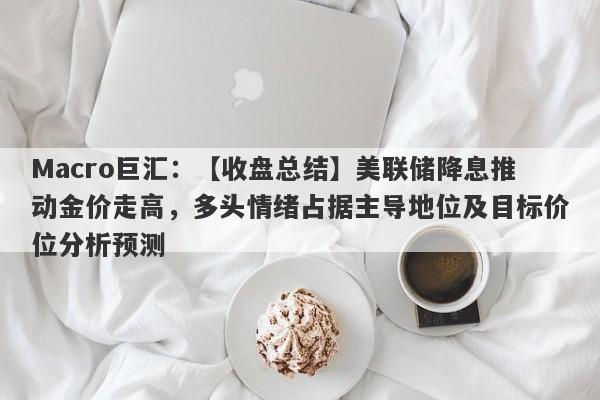 Macro巨汇：【收盘总结】美联储降息推动金价走高，多头情绪占据主导地位及目标价位分析预测