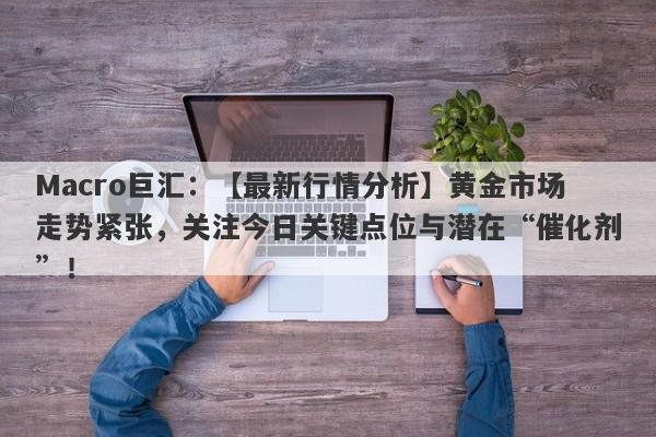 Macro巨汇：【最新行情分析】黄金市场走势紧张，关注今日关键点位与潜在“催化剂”！