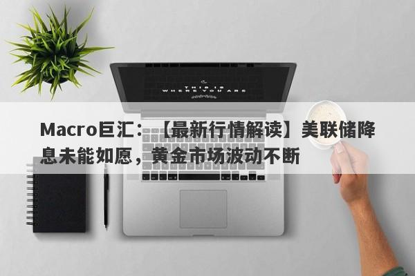 Macro巨汇：【最新行情解读】美联储降息未能如愿，黄金市场波动不断