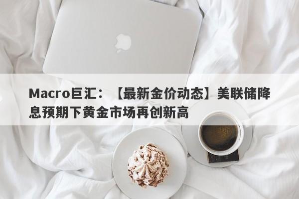 Macro巨汇：【最新金价动态】美联储降息预期下黄金市场再创新高