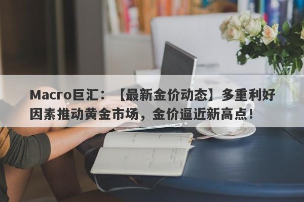 Macro巨汇：【最新金价动态】多重利好因素推动黄金市场，金价逼近新高点！