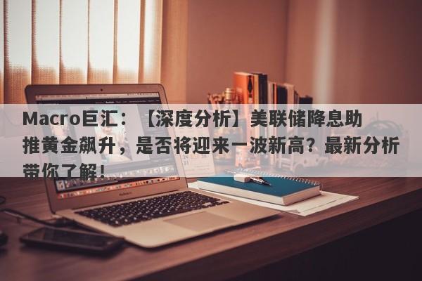 Macro巨汇：【深度分析】美联储降息助推黄金飙升，是否将迎来一波新高？最新分析带你了解！