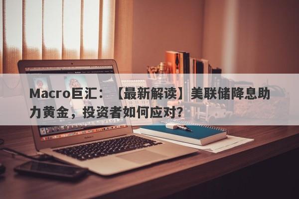 Macro巨汇：【最新解读】美联储降息助力黄金，投资者如何应对？