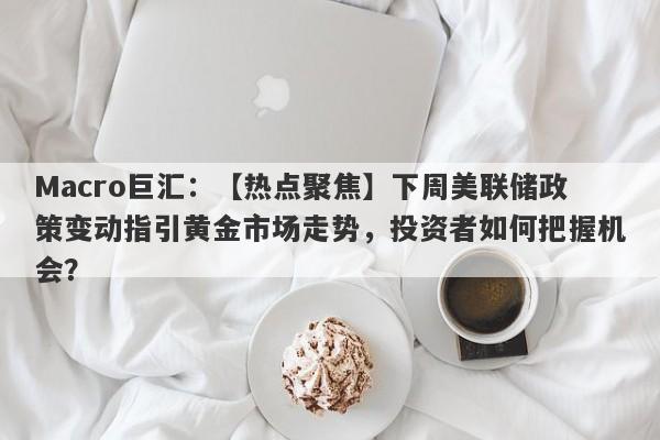 Macro巨汇：【热点聚焦】下周美联储政策变动指引黄金市场走势，投资者如何把握机会？