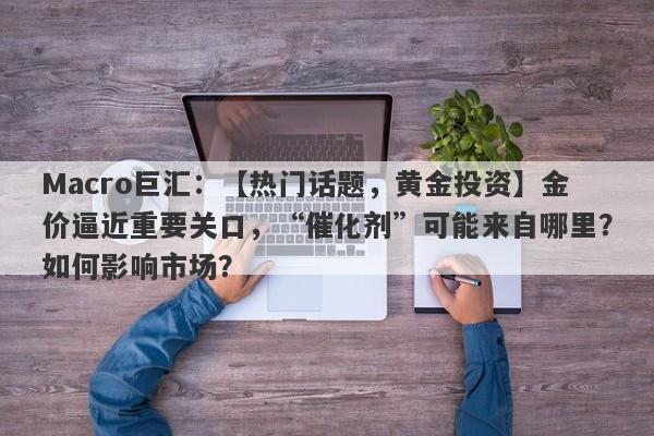 Macro巨汇：【热门话题，黄金投资】金价逼近重要关口，“催化剂”可能来自哪里？如何影响市场？