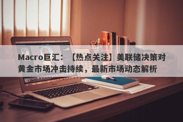 Macro巨汇：【热点关注】美联储决策对黄金市场冲击持续，最新市场动态解析