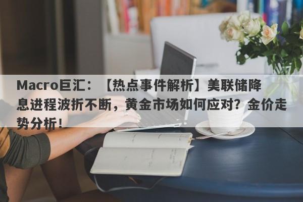 Macro巨汇：【热点事件解析】美联储降息进程波折不断，黄金市场如何应对？金价走势分析！