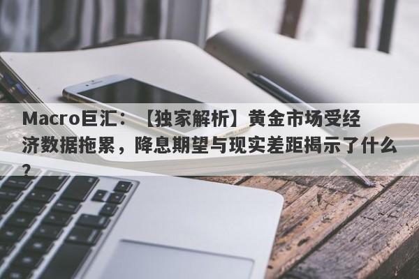 Macro巨汇：【独家解析】黄金市场受经济数据拖累，降息期望与现实差距揭示了什么？