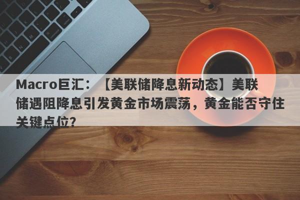 Macro巨汇：【美联储降息新动态】美联储遇阻降息引发黄金市场震荡，黄金能否守住关键点位？