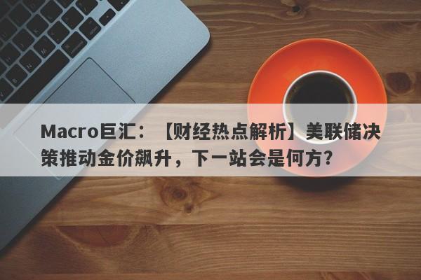 Macro巨汇：【财经热点解析】美联储决策推动金价飙升，下一站会是何方？