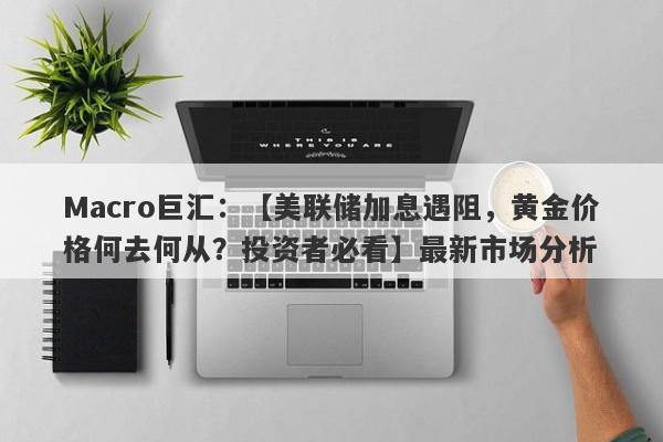 Macro巨汇：【美联储加息遇阻，黄金价格何去何从？投资者必看】最新市场分析