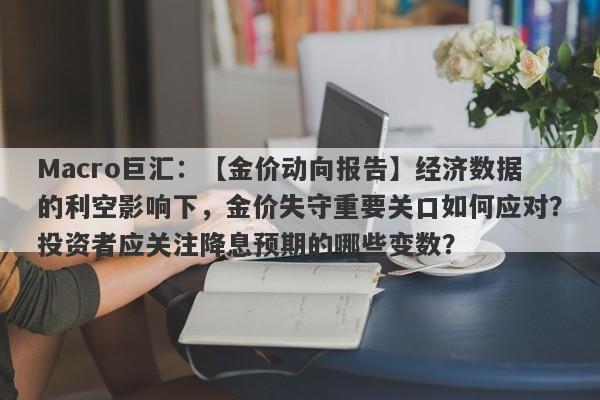 Macro巨汇：【金价动向报告】经济数据的利空影响下，金价失守重要关口如何应对？投资者应关注降息预期的哪些变数？