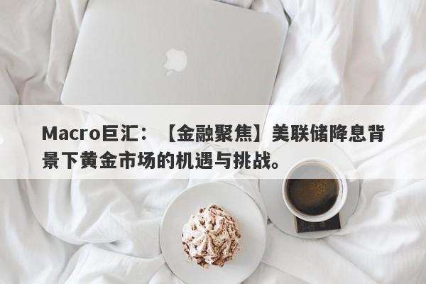 Macro巨汇：【金融聚焦】美联储降息背景下黄金市场的机遇与挑战。