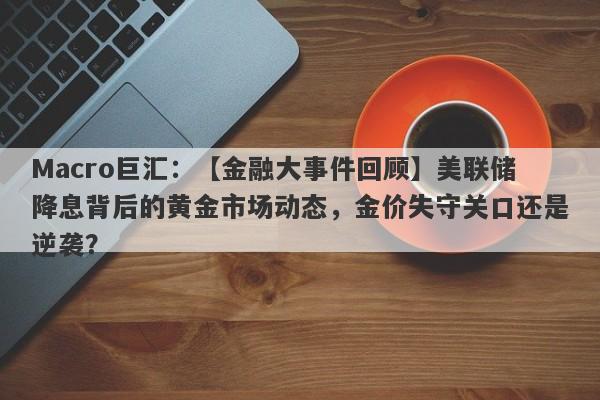 Macro巨汇：【金融大事件回顾】美联储降息背后的黄金市场动态，金价失守关口还是逆袭？