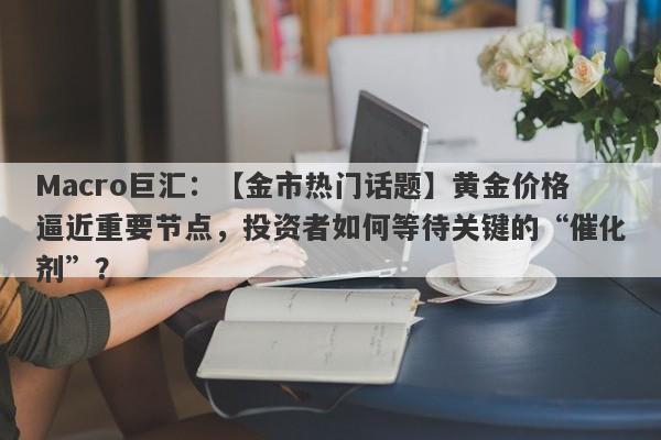 Macro巨汇：【金市热门话题】黄金价格逼近重要节点，投资者如何等待关键的“催化剂”？