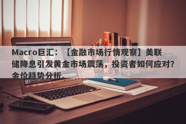 Macro巨汇：【金融市场行情观察】美联储降息引发黄金市场震荡，投资者如何应对？金价趋势分析。