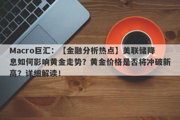 Macro巨汇：【金融分析热点】美联储降息如何影响黄金走势？黄金价格是否将冲破新高？详细解读！