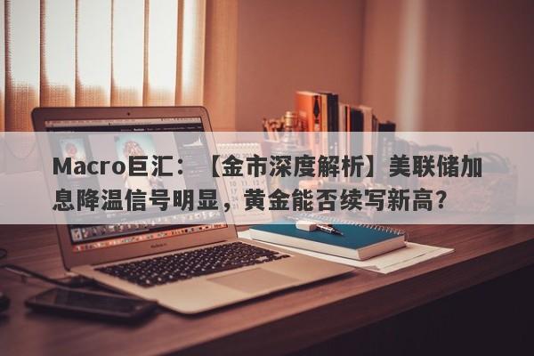 Macro巨汇：【金市深度解析】美联储加息降温信号明显，黄金能否续写新高？