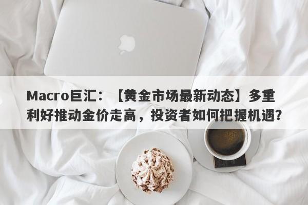 Macro巨汇：【黄金市场最新动态】多重利好推动金价走高，投资者如何把握机遇？